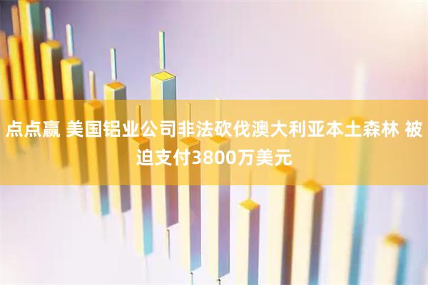点点赢 美国铝业公司非法砍伐澳大利亚本土森林 被迫支付3800万美元