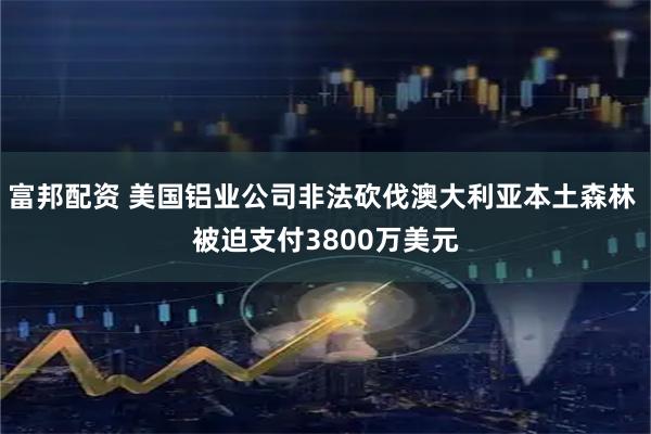 富邦配资 美国铝业公司非法砍伐澳大利亚本土森林 被迫支付3800万美元