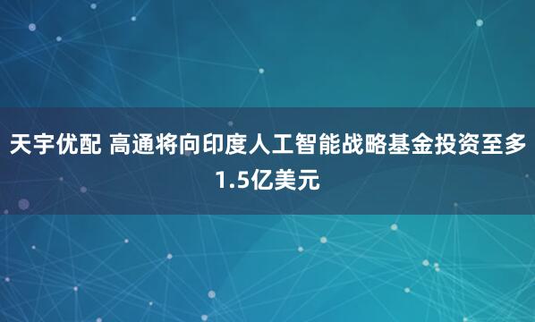 天宇优配 高通将向印度人工智能战略基金投资至多1.5亿美元