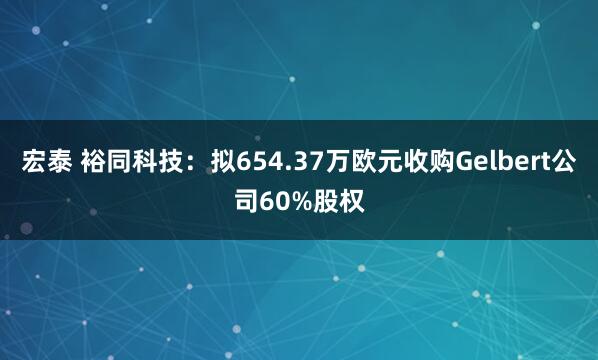 宏泰 裕同科技：拟654.37万欧元收购Gelbert公司60%股权
