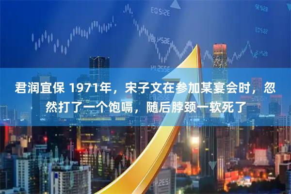 君润宜保 1971年，宋子文在参加某宴会时，忽然打了一个饱嗝，随后脖颈一软死了