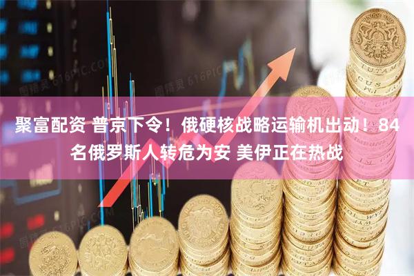 聚富配资 普京下令!俄硬核战略运输机出动!84名俄罗斯人转危为安 美伊正在热战