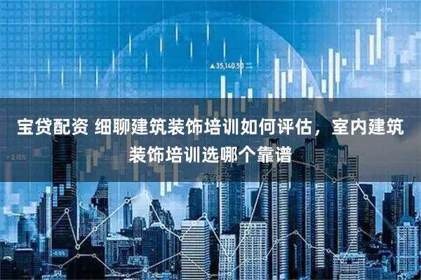 宝贷配资 细聊建筑装饰培训如何评估，室内建筑装饰培训选哪个靠谱