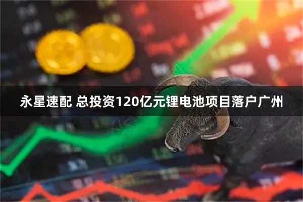 永星速配 总投资120亿元锂电池项目落户广州