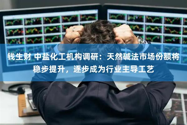 钱生财 中盐化工机构调研:天然碱法市场份额将稳步提升,逐步成为行业主导工艺