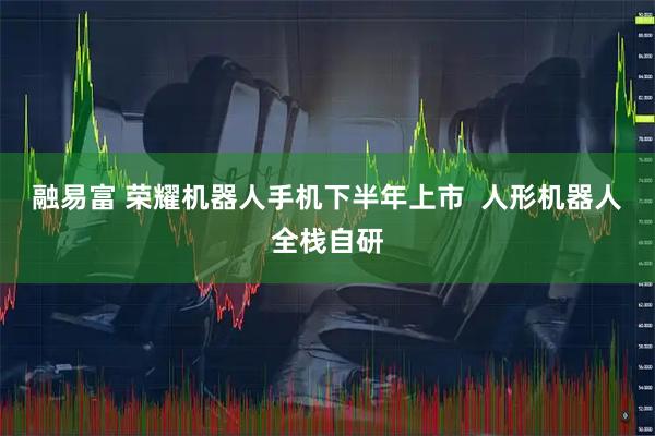 融易富 荣耀机器人手机下半年上市  人形机器人全栈自研