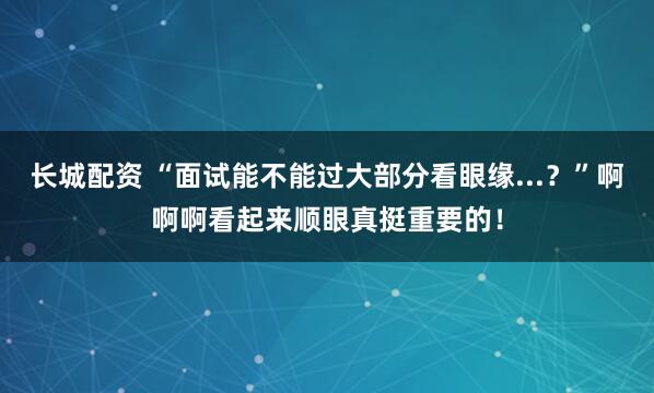 长城配资 “面试能不能过大部分看眼缘...？”啊啊啊看起来顺眼真挺重要的！