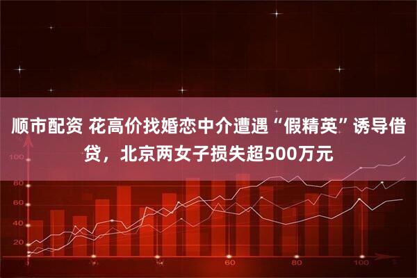 顺市配资 花高价找婚恋中介遭遇“假精英”诱导借贷，北京两女子损失超500万元