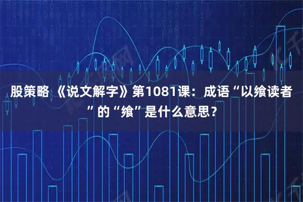 股策略 《说文解字》第1081课：成语“以飨读者”的“飨”是什么意思？
