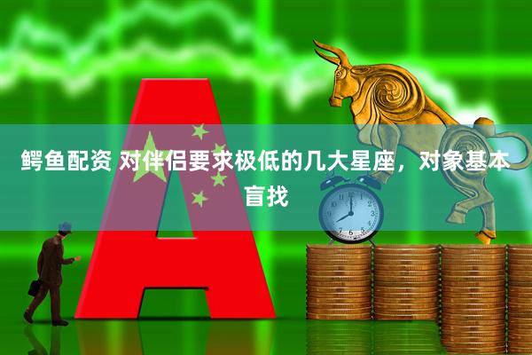 鳄鱼配资 对伴侣要求极低的几大星座，对象基本盲找