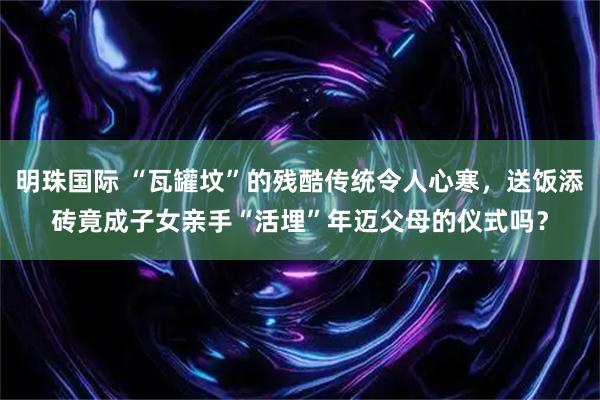 明珠国际 “瓦罐坟”的残酷传统令人心寒，送饭添砖竟成子女亲手“活埋”年迈父母的仪式吗？