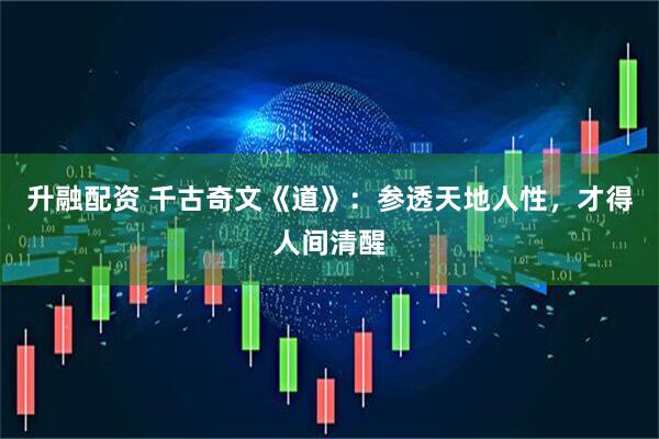 升融配资 千古奇文《道》：参透天地人性，才得人间清醒