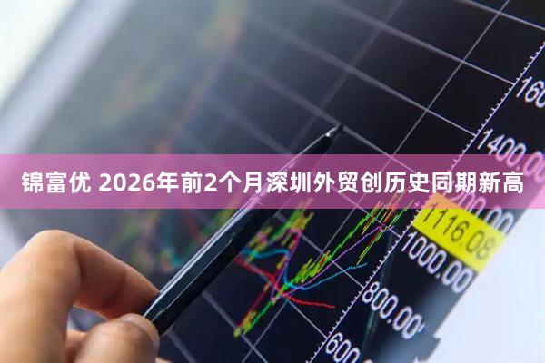 锦富优 2026年前2个月深圳外贸创历史同期新高