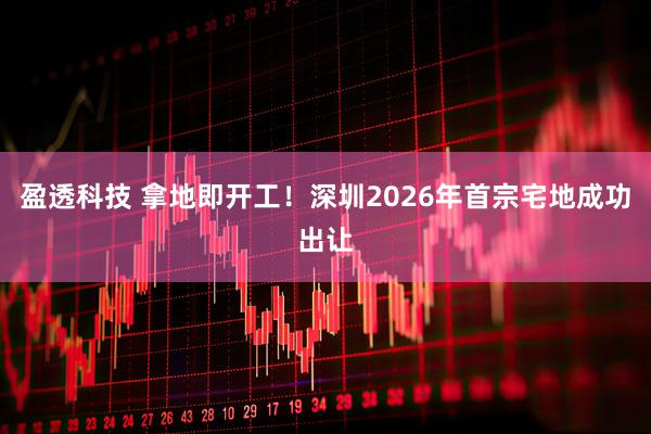 盈透科技 拿地即开工！深圳2026年首宗宅地成功出让