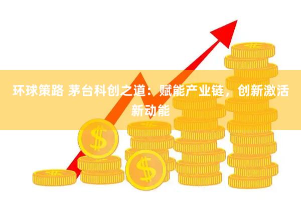 环球策路 茅台科创之道：赋能产业链，创新激活新动能