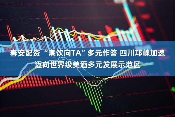 春安配资 “潮饮向TA”多元作答 四川邛崃加速迈向世界级美酒多元发展示范区