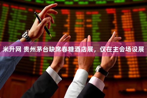 米升网 贵州茅台缺席春糖酒店展，仅在主会场设展