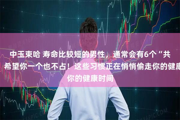 中玉束哈 寿命比较短的男性，通常会有6个“共性”，希望你一个也不占！这些习惯正在悄悄偷走你的健康时间