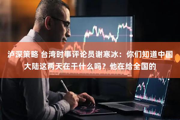 泸深策略 台湾时事评论员谢寒冰：你们知道中国大陆这两天在干什么吗？他在给全国的