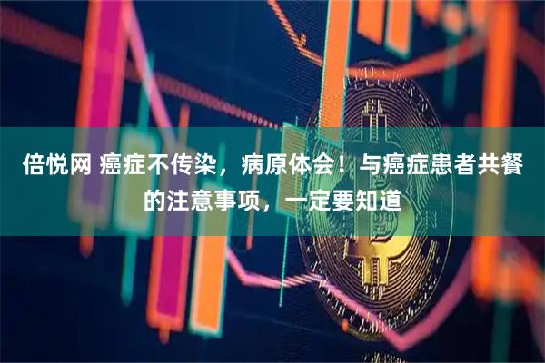 倍悦网 癌症不传染，病原体会！与癌症患者共餐的注意事项，一定要知道
