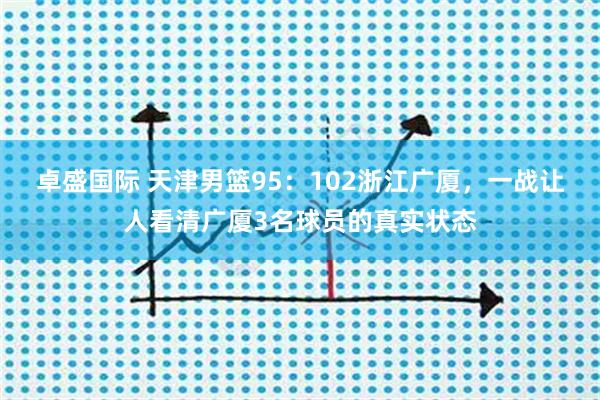 卓盛国际 天津男篮95：102浙江广厦，一战让人看清广厦3名球员的真实状态