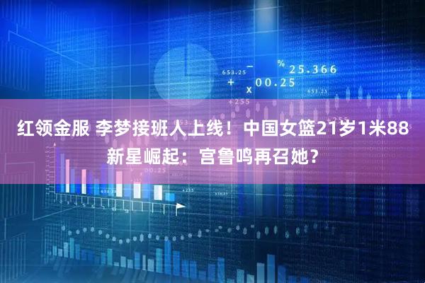 红领金服 李梦接班人上线！中国女篮21岁1米88新星崛起：宫鲁鸣再召她？