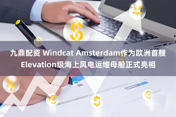 九鼎配资 Windcat Amsterdam作为欧洲首艘Elevation级海上风电运维母船正式亮相