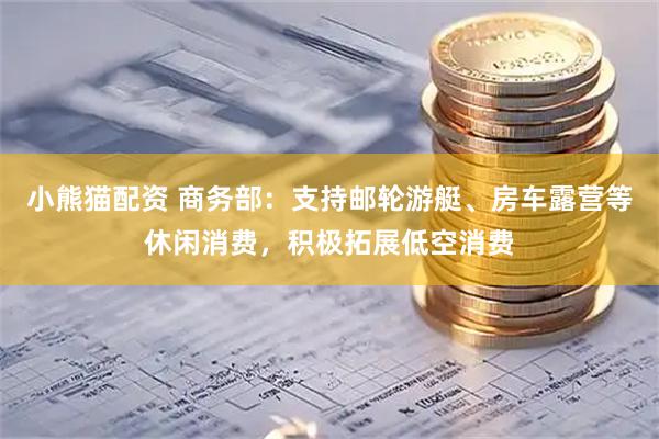 小熊猫配资 商务部：支持邮轮游艇、房车露营等休闲消费，积极拓展低空消费