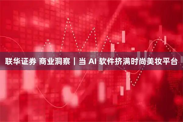 联华证券 商业洞察｜当 AI 软件挤满时尚美妆平台