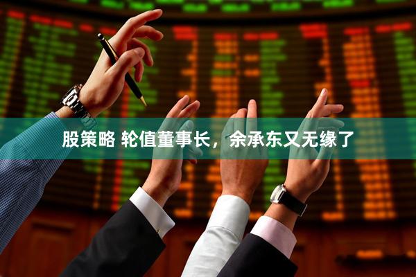 股策略 轮值董事长，余承东又无缘了