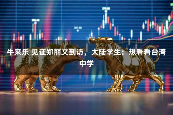 牛来乐 见证郑丽文到访,大陆学生:想看看台湾中学
