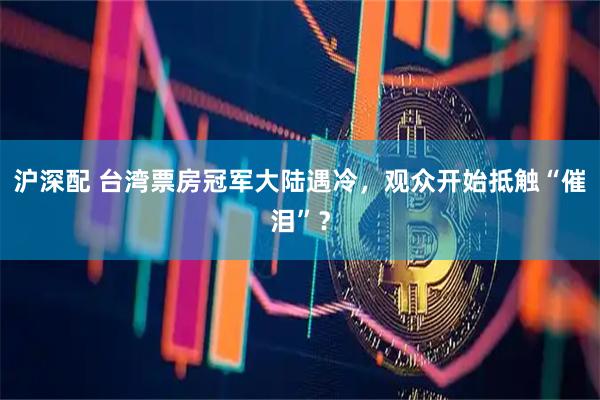 沪深配 台湾票房冠军大陆遇冷,观众开始抵触“催泪”?