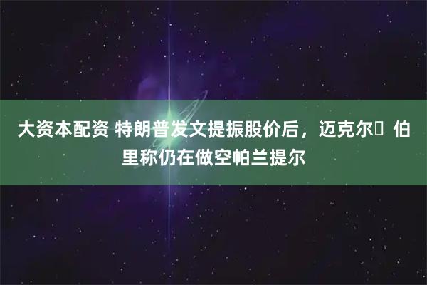 大资本配资 特朗普发文提振股价后，迈克尔・伯里称仍在做空帕兰提尔