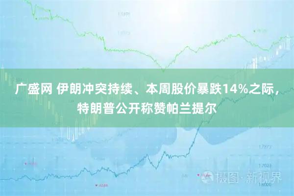 广盛网 伊朗冲突持续、本周股价暴跌14%之际，特朗普公开称赞帕兰提尔