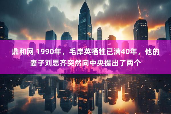 鼎和网 1990年，毛岸英牺牲已满40年，他的妻子刘思齐突然向中央提出了两个