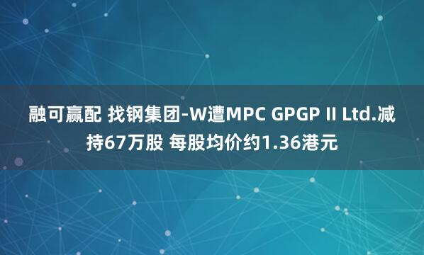 融可赢配 找钢集团-W遭MPC GPGP II Ltd.减持67万股 每股均价约1.36港元