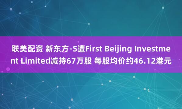 联美配资 新东方-S遭First Beijing Investment Limited减持67万股 每股均价约46.12港元