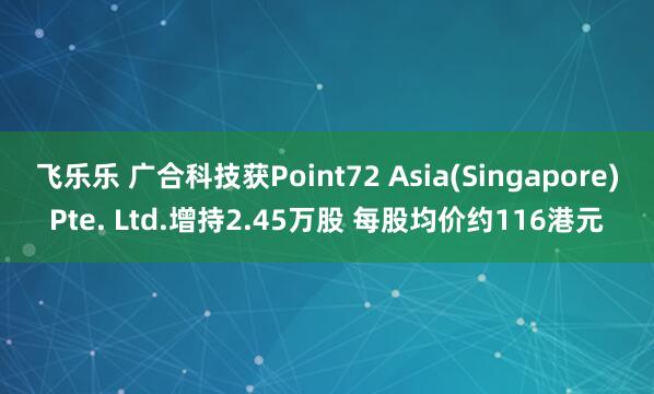 飞乐乐 广合科技获Point72 Asia(Singapore)Pte. Ltd.增持2.45万股 每股均价约116港元