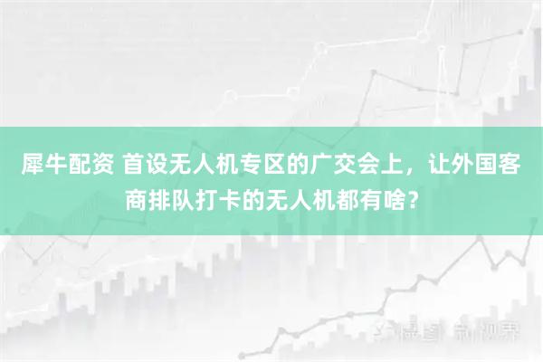 犀牛配资 首设无人机专区的广交会上，让外国客商排队打卡的无人机都有啥？