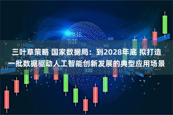 三叶草策略 国家数据局：到2028年底 拟打造一批数据驱动人工智能创新发展的典型应用场景