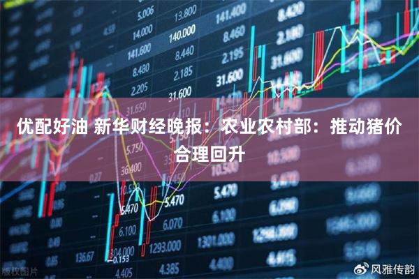 优配好油 新华财经晚报：农业农村部：推动猪价合理回升