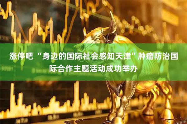 涨停吧 “身边的国际社会感知天津”肿瘤防治国际合作主题活动成功举办