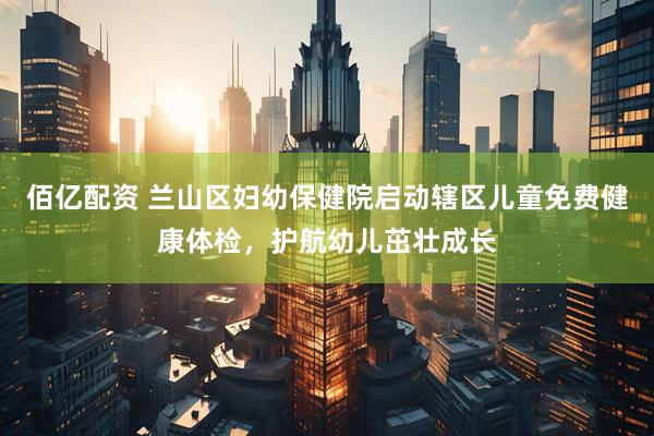 佰亿配资 兰山区妇幼保健院启动辖区儿童免费健康体检,护航幼儿茁壮成长