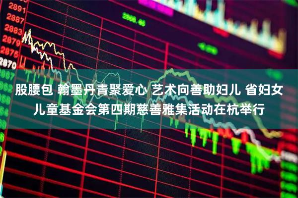 股腰包 翰墨丹青聚爱心 艺术向善助妇儿 省妇女儿童基金会第四期慈善雅集活动在杭举行