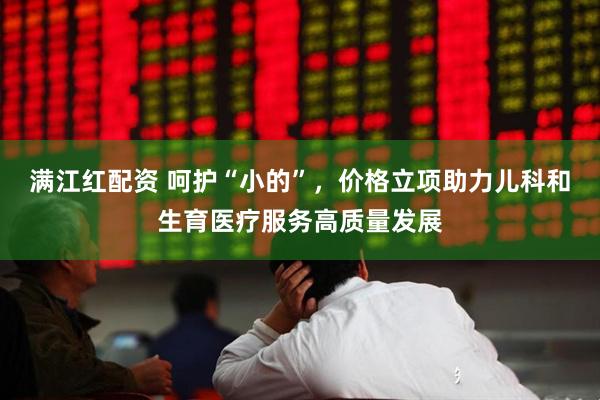 满江红配资 呵护“小的”，价格立项助力儿科和生育医疗服务高质量发展