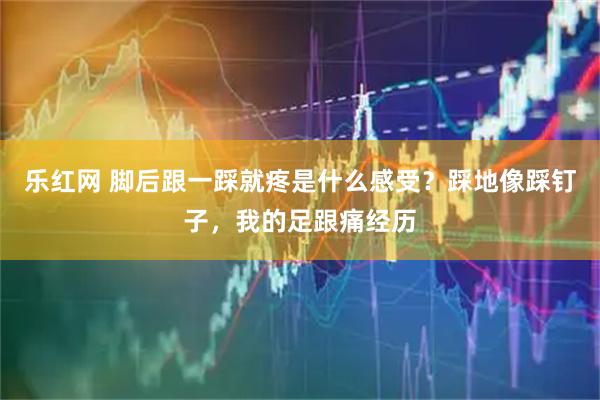乐红网 脚后跟一踩就疼是什么感受？踩地像踩钉子，我的足跟痛经历