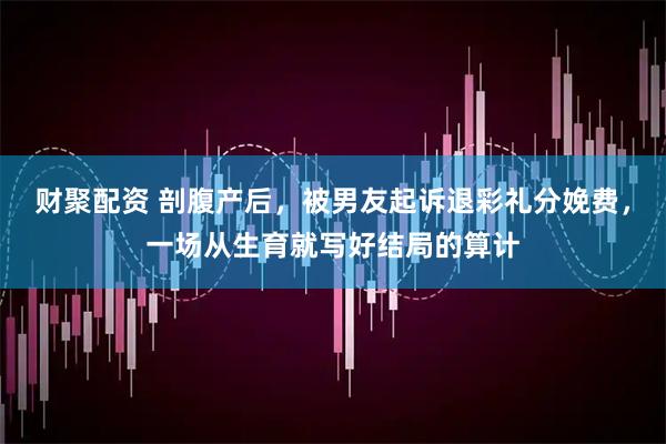 财聚配资 剖腹产后，被男友起诉退彩礼分娩费，一场从生育就写好结局的算计