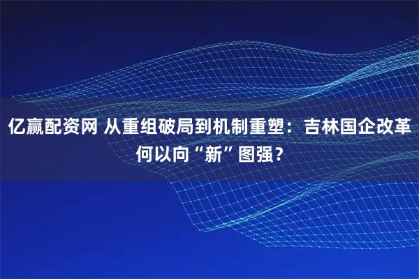亿赢配资网 从重组破局到机制重塑:吉林国企改革何以向“新”图强?
