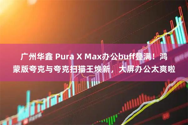 广州华鑫 Pura X Max办公buff叠满！鸿蒙版夸克与夸克扫描王焕新，大屏办公太爽啦