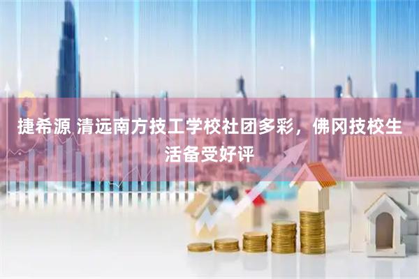 捷希源 清远南方技工学校社团多彩，佛冈技校生活备受好评